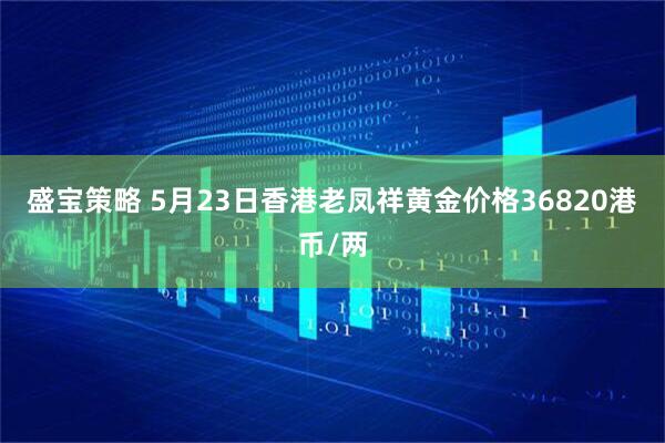 盛宝策略 5月23日香港老凤祥黄金价格36820港币/两