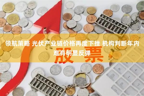 领航策略 光伏产业链价格再度下挫 机构判断年内难有明显反弹
