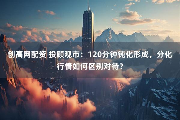 创高网配资 投顾观市：120分钟钝化形成，分化行情如何区别对待？