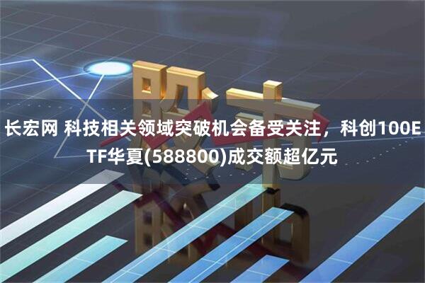 长宏网 科技相关领域突破机会备受关注，科创100ETF华夏(588800)成交额超亿元
