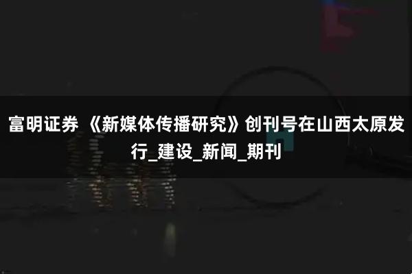 富明证券 《新媒体传播研究》创刊号在山西太原发行_建设_新闻_期刊