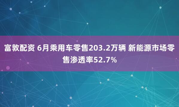 富敦配资 6月乘用车零售203.2万辆 新能源市场零售渗透率52.7%