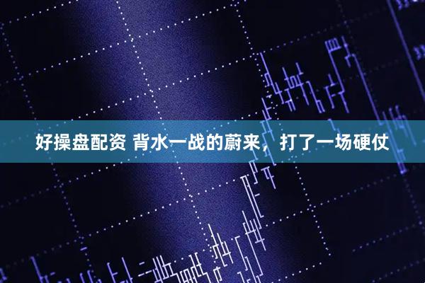 好操盘配资 背水一战的蔚来，打了一场硬仗