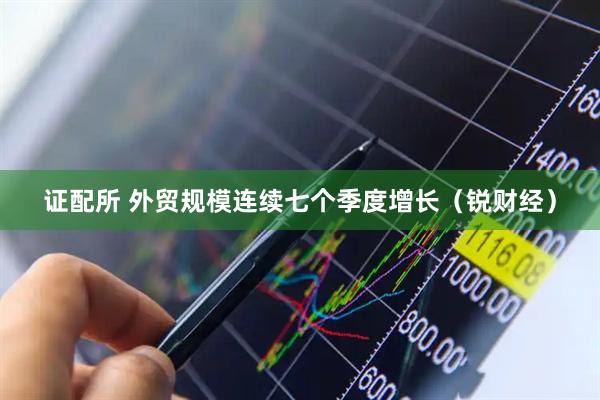 证配所 外贸规模连续七个季度增长（锐财经）