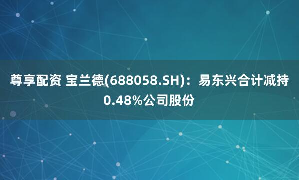 尊享配资 宝兰德(688058.SH)：易东兴合计减持0.48%公司股份