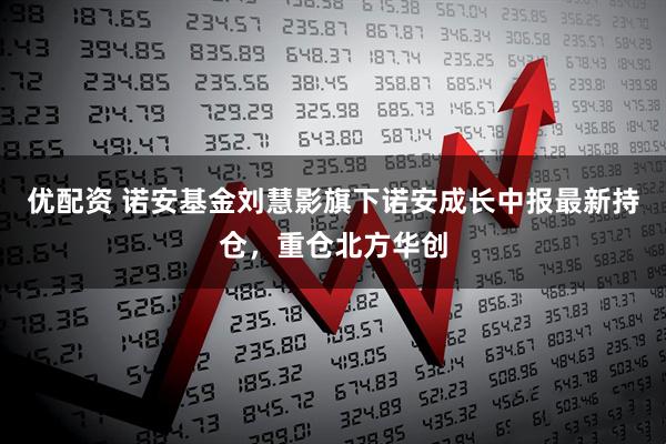 优配资 诺安基金刘慧影旗下诺安成长中报最新持仓，重仓北方华创