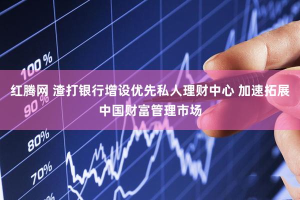 红腾网 渣打银行增设优先私人理财中心 加速拓展中国财富管理市场