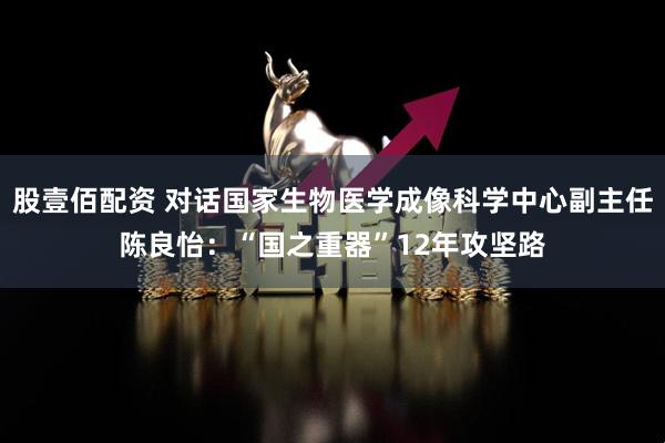 股壹佰配资 对话国家生物医学成像科学中心副主任陈良怡：“国之重器”12年攻坚路
