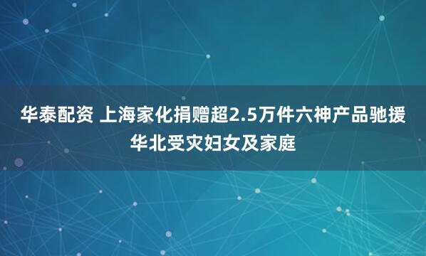 华泰配资 上海家化捐赠超2.5万件六神产品驰援华北受灾妇女及家庭