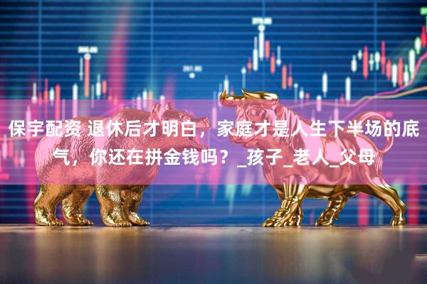 保宇配资 退休后才明白，家庭才是人生下半场的底气，你还在拼金钱吗？_孩子_老人_父母