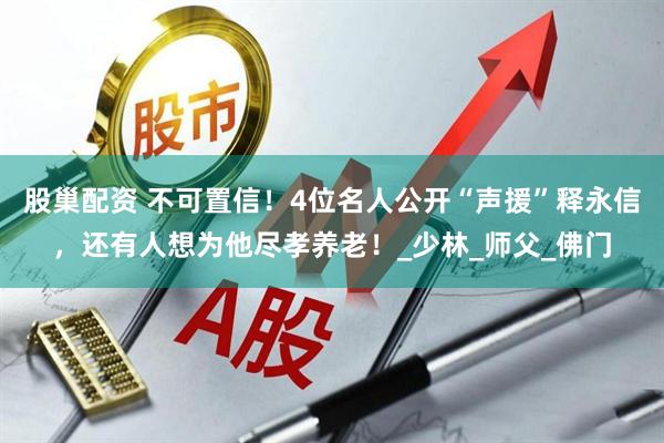 股巢配资 不可置信！4位名人公开“声援”释永信，还有人想为他尽孝养老！_少林_师父_佛门