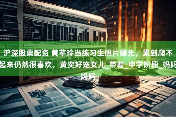 沪深股票配资 黄芊玲当练习生照片曝光，累到爬不起来仍然很喜欢，黄奕好宠女儿_带着_中学阶段_妈妈