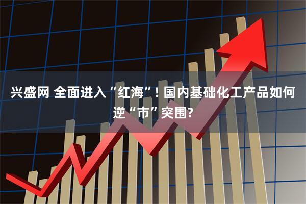 兴盛网 全面进入“红海”! 国内基础化工产品如何逆“市”突围?