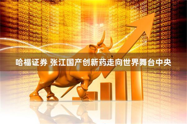 哈福证券 张江国产创新药走向世界舞台中央