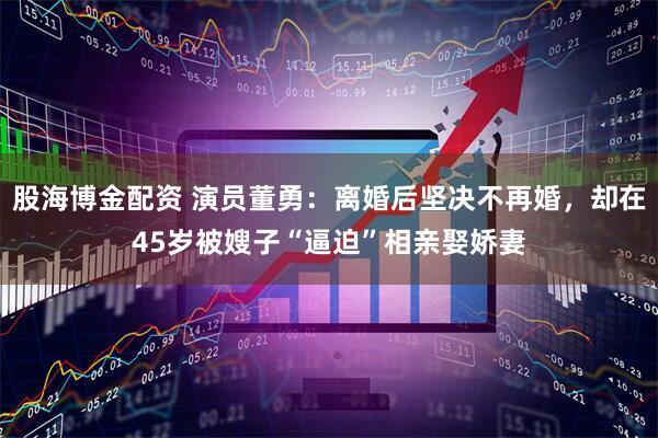 股海博金配资 演员董勇：离婚后坚决不再婚，却在45岁被嫂子“逼迫”相亲娶娇妻