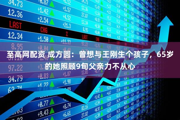 至高网配资 成方圆：曾想与王刚生个孩子，65岁的她照顾9旬父亲力不从心