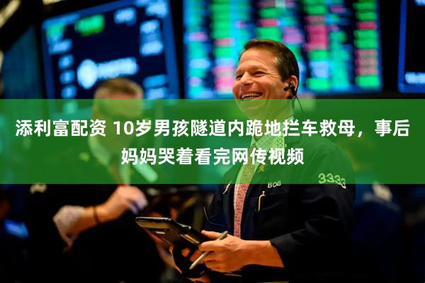 添利富配资 10岁男孩隧道内跪地拦车救母，事后妈妈哭着看完网传视频