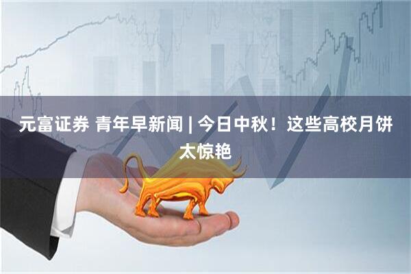 元富证券 青年早新闻 | 今日中秋！这些高校月饼太惊艳