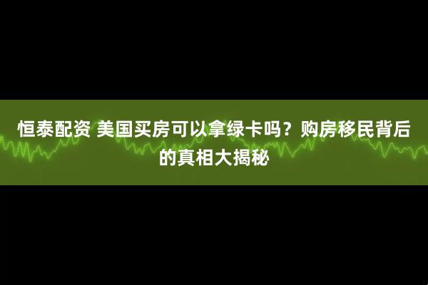 恒泰配资 美国买房可以拿绿卡吗？购房移民背后的真相大揭秘