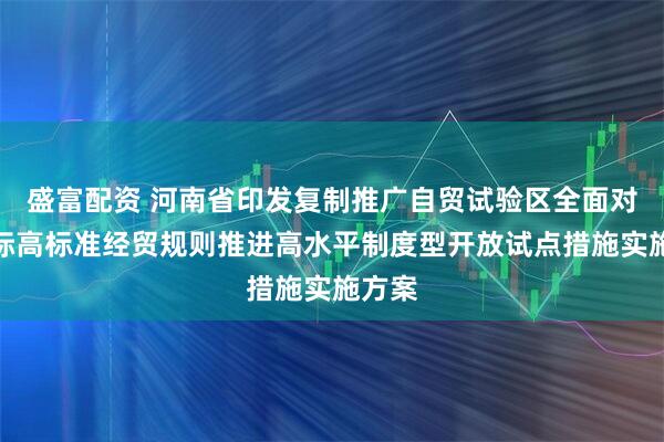盛富配资 河南省印发复制推广自贸试验区全面对接国际高标准经贸规则推进高水平制度型开放试点措施实施方案