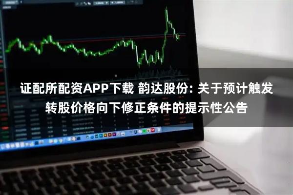 证配所配资APP下载 韵达股份: 关于预计触发转股价格向下修正条件的提示性公告