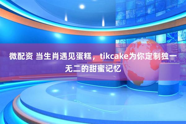 微配资 当生肖遇见蛋糕，tikcake为你定制独一无二的甜蜜记忆