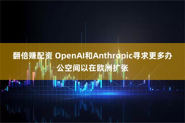 翻倍赚配资 OpenAI和Anthropic寻求更多办公空间以在欧洲扩张